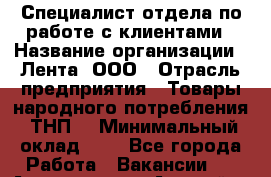 Специалист отдела по работе с клиентами › Название организации ­ Лента, ООО › Отрасль предприятия ­ Товары народного потребления (ТНП) › Минимальный оклад ­ 1 - Все города Работа » Вакансии   . Адыгея респ.,Адыгейск г.